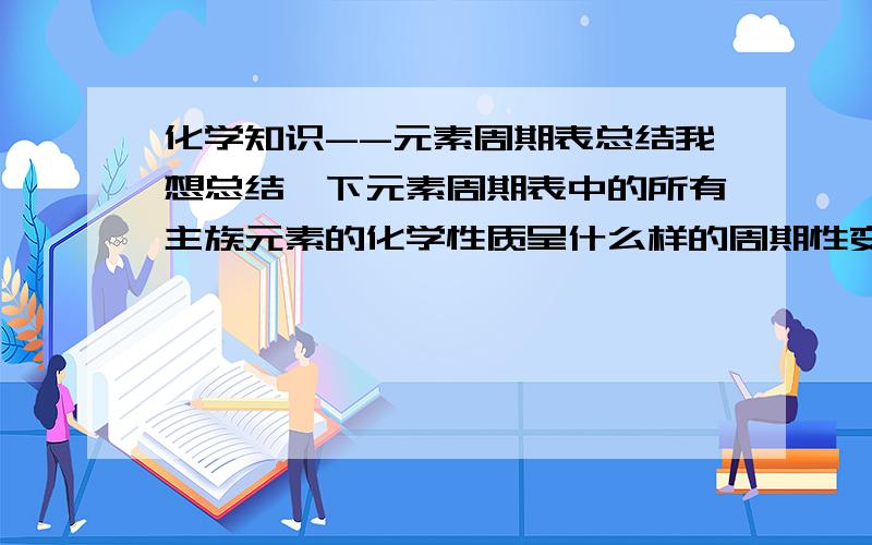 化学知识--元素周期表总结我想总结一下元素周期表中的所有主族元素的化学性质呈什么样的周期性变化.（ 注：最好每个主族都依次写出）,如：第一主族,从上到下···第一周期,从左到右·