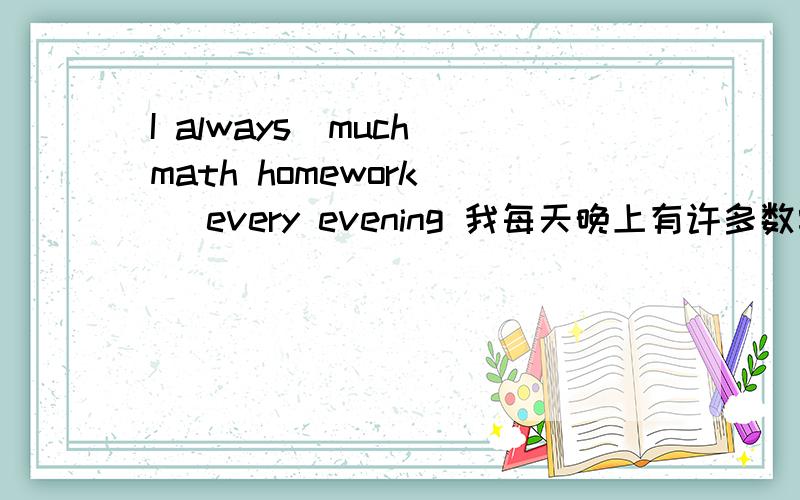 I always_much math homework_ _every evening 我每天晚上有许多数学作业要做