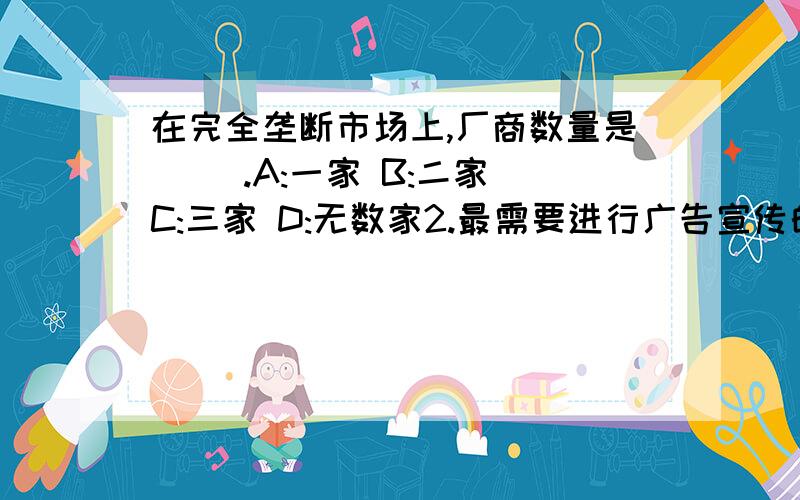 在完全垄断市场上,厂商数量是( ).A:一家 B:二家 C:三家 D:无数家2.最需要进行广告宣传的市场是:A.完全竞争市场;B.完全垄断市场;C.垄断竞争市场;D.寡头垄断市场