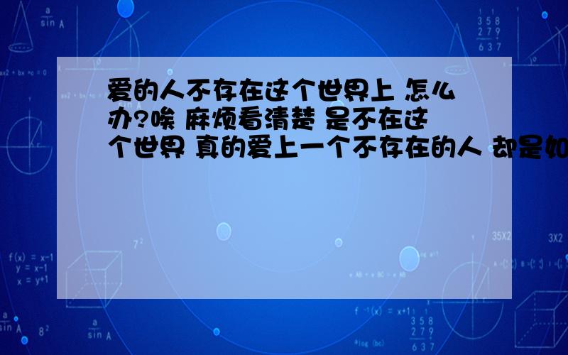 爱的人不存在这个世界上 怎么办?唉 麻烦看清楚 是不在这个世界 真的爱上一个不存在的人 却是如此刻骨铭心蝴蝶越过苍穹潮起又潮落转眼瞬间变成天长地久宿命的河流浮沉着幸福慢慢游在