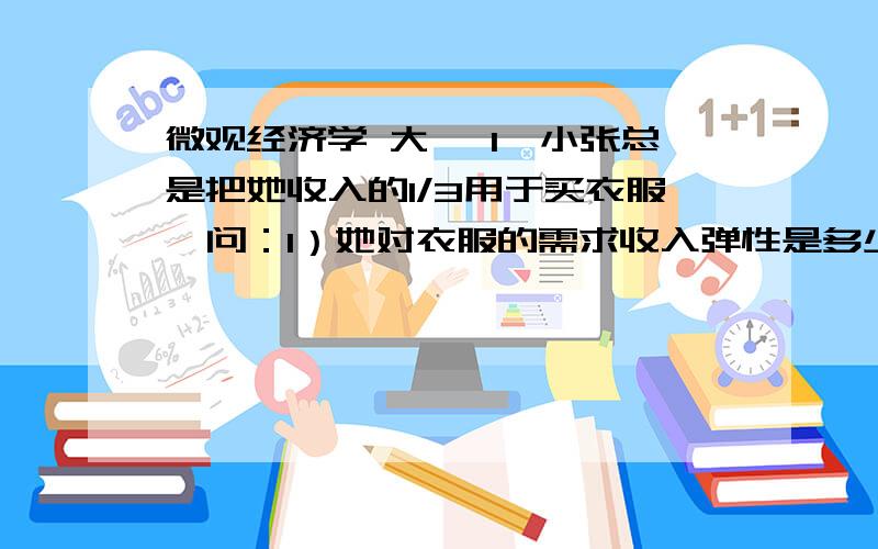 微观经济学 大一 1、小张总是把她收入的1/3用于买衣服,问：1）她对衣服的需求收入弹性是多少?2）对衣服需求价格弹性是多少?3）如果小张的偏好变了,决定只把收入的1/4用于买衣服,需求曲