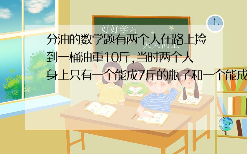 分油的数学题有两个人在路上捡到一桶油重10斤,当时两个人身上只有一个能成7斤的瓶子和一个能成3斤的葫芦,问两个人怎么才能把油分均?《提示：现有一个能成10斤的桶和一个能成7斤的瓶子