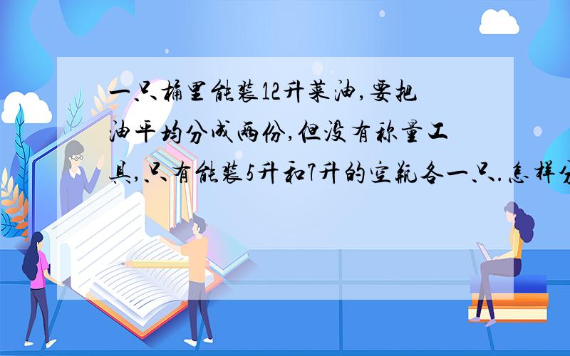 一只桶里能装12升菜油,要把油平均分成两份,但没有称量工具,只有能装5升和7升的空瓶各一只.怎样分?