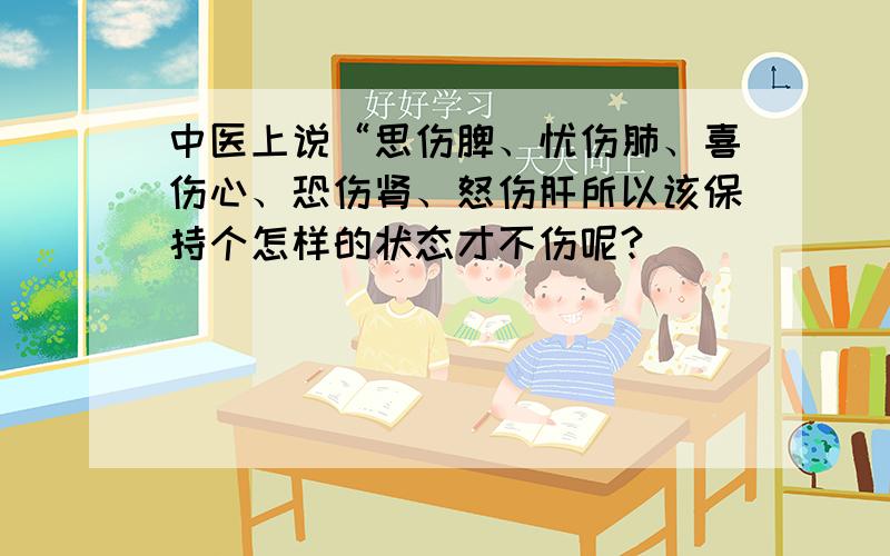 中医上说“思伤脾、忧伤肺、喜伤心、恐伤肾、怒伤肝所以该保持个怎样的状态才不伤呢?