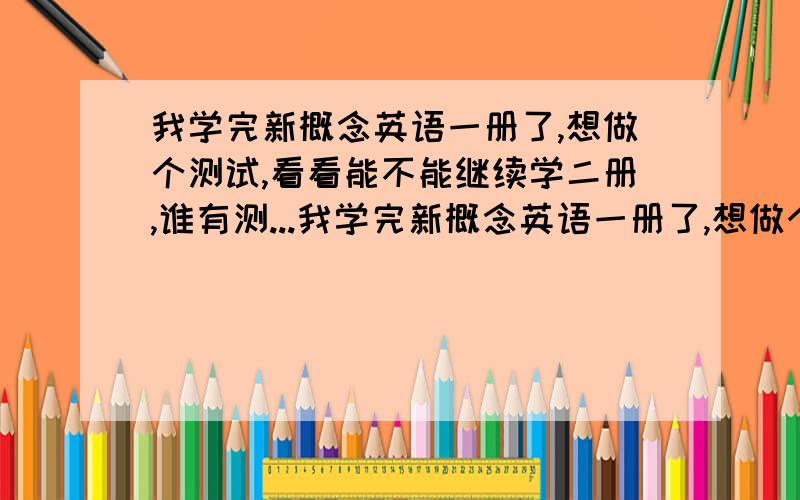 我学完新概念英语一册了,想做个测试,看看能不能继续学二册,谁有测...我学完新概念英语一册了,想做个测试,看看能不能继续学二册,