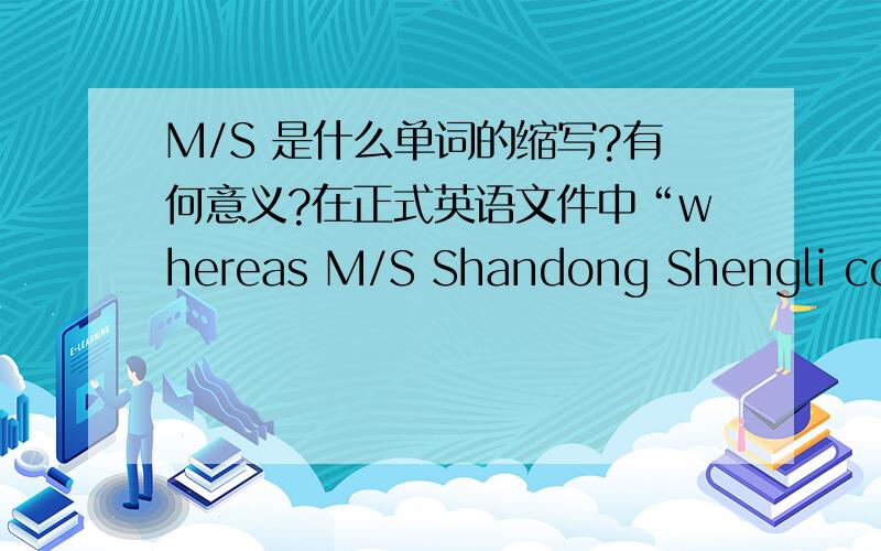 M/S 是什么单词的缩写?有何意义?在正式英语文件中“whereas M/S Shandong Shengli co,ltd ,Shengli road,Commercial area,Dongying city.是哪个或者哪两个单词的缩写呢?