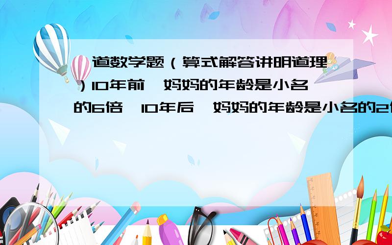 一道数学题（算式解答讲明道理）10年前,妈妈的年龄是小名的6倍,10年后,妈妈的年龄是小名的2倍,小名和他妈妈现在的年龄分别是多少?楼下2位，看清楚题目：一道数学题（算式解答讲明道理