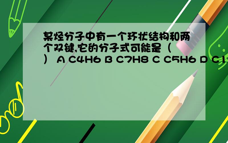 某烃分子中有一个环状结构和两个双键,它的分子式可能是（ ） A C4H6 B C7H8 C C5H6 D C10H6最好别用饱和度解释,还没学呢