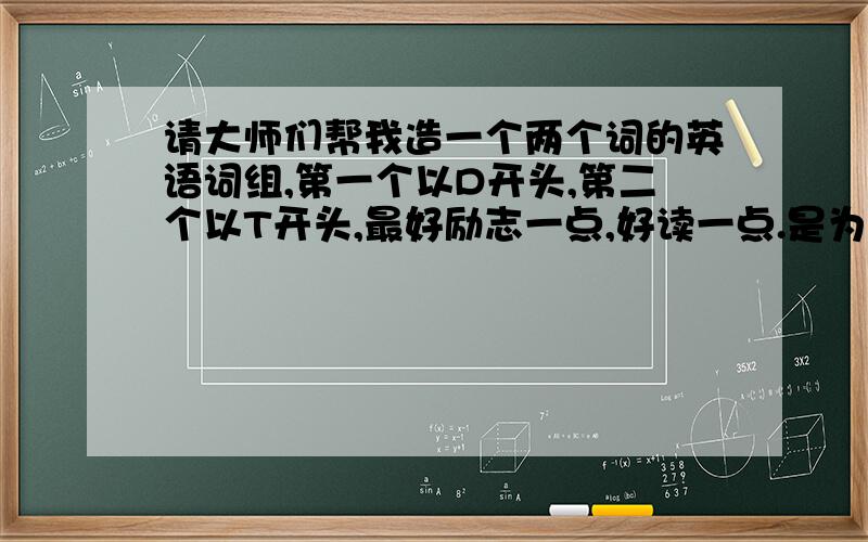 请大师们帮我造一个两个词的英语词组,第一个以D开头,第二个以T开头,最好励志一点,好读一点.是为了给自己写的一篇有关于温暖的家的英语文章做开头