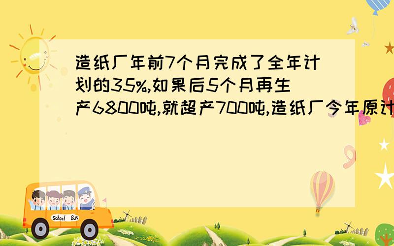 造纸厂年前7个月完成了全年计划的35%,如果后5个月再生产6800吨,就超产700吨,造纸厂今年原计划造纸多少吨