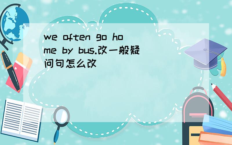 we often go home by bus.改一般疑问句怎么改