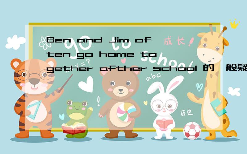 Ben and Jim often go home together afther school 的一般疑句是什么kuaikuai