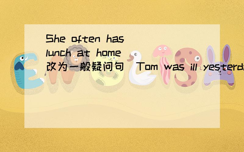 She often has lunch at home（改为一般疑问句）Tom was ill yesterday(改为一般疑问句)