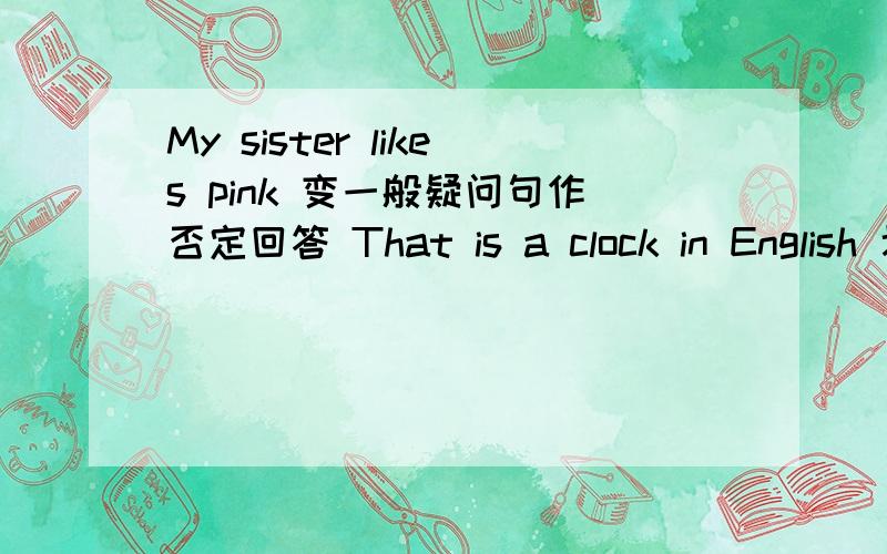 My sister likes pink 变一般疑问句作否定回答 That is a clock in English 划线提问划线的是a clock