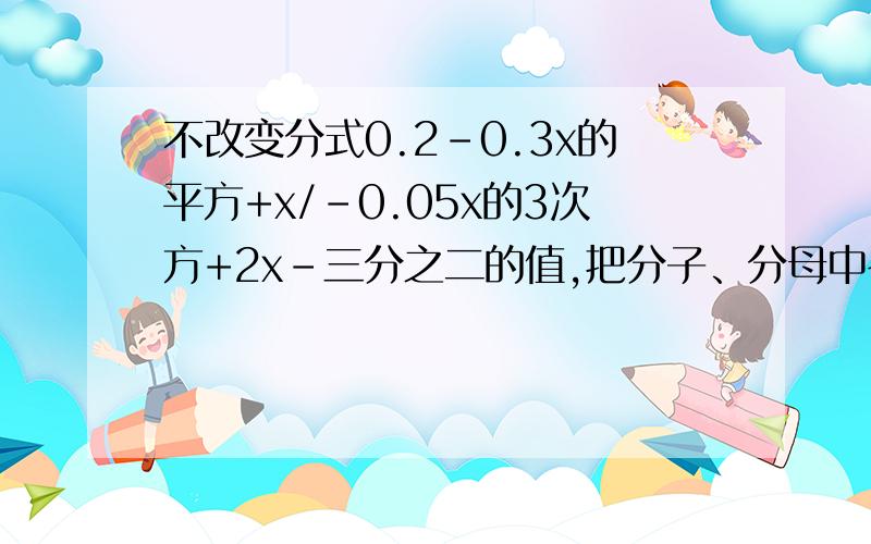 不改变分式0.2-0.3x的平方+x/-0.05x的3次方+2x-三分之二的值,把分子、分母中各项的系数化为整数,并并使分子、分母最高次项的系数为正数.