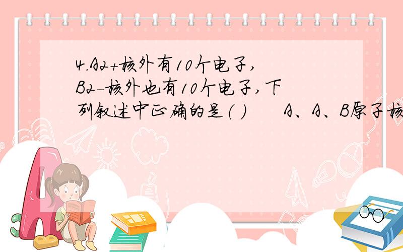 4．A2+核外有10个电子,B2-核外也有10个电子,下列叙述中正确的是（ ）　　A、A、B原子核内有10个质子 B、A、B原子的原子核外各有10个电子　　C、A2+与B2-的质子共有20个 D、A原子核内有8个质子,B