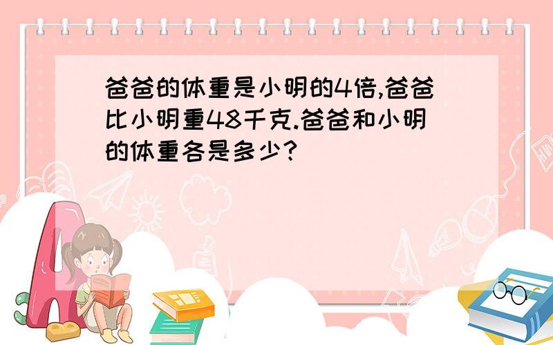 爸爸的体重是小明的4倍,爸爸比小明重48千克.爸爸和小明的体重各是多少?