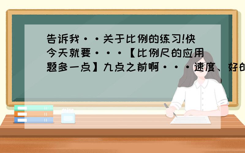 告诉我··关于比例的练习!快今天就要···【比例尺的应用题多一点】九点之前啊···速度、好的加分