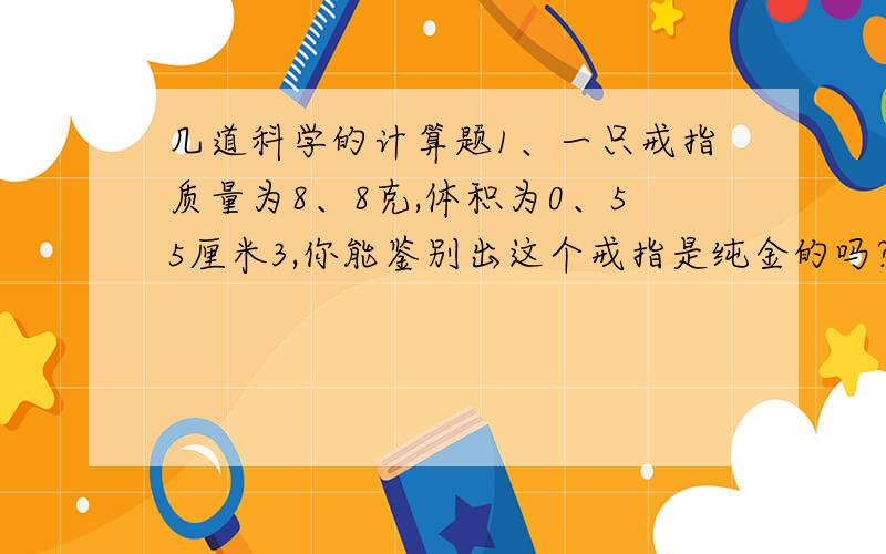 几道科学的计算题1、一只戒指质量为8、8克,体积为0、55厘米3,你能鉴别出这个戒指是纯金的吗?（金的密度为19.3×103kg/m3）2、云南素有“动物王国”之称,该省特有的野牛（因其腿下部毛呈白