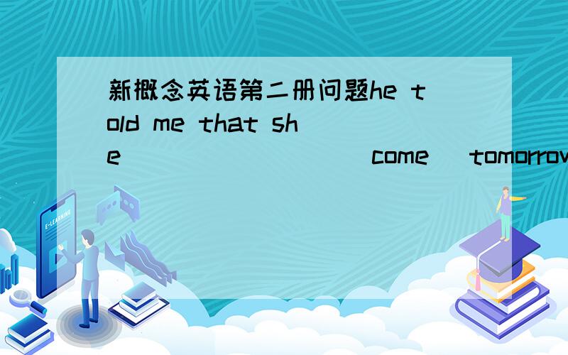 新概念英语第二册问题he told me that she _______ ( come )tomorrow.正确答案是would be coming.wil 变would 俺是明白的,前面是过去时嘛,可是后面为啥要用be coming呢,俺直接填would coming不行吗.