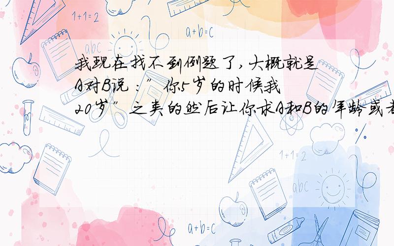 我现在找不到例题了,大概就是A对B说 ：”你5岁的时候我20岁”之类的然后让你求A和B的年龄或者相差多少