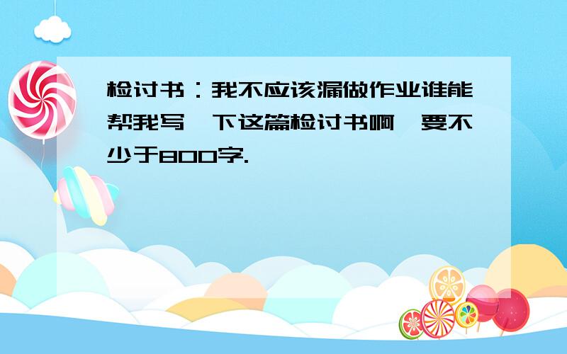 检讨书：我不应该漏做作业谁能帮我写一下这篇检讨书啊,要不少于800字.