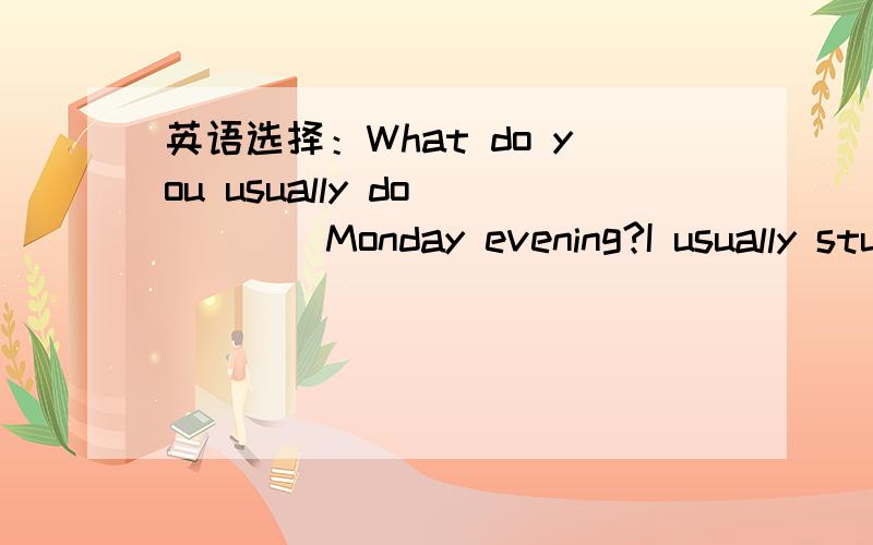 英语选择：What do you usually do_____Monday evening?I usually study_______the next class.英语选择：What do you usually do_____Monday evening?--- I usually study_______the next class.A.in;for B.on;with C.at;on D.on;for