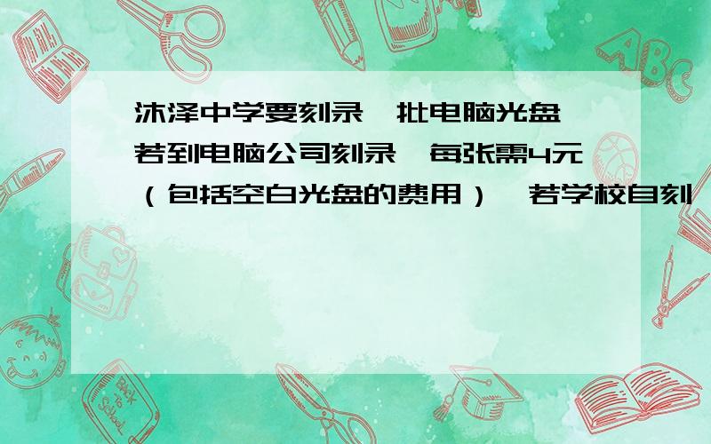 沐泽中学要刻录一批电脑光盘,若到电脑公司刻录,每张需4元（包括空白光盘的费用）,若学校自刻,除租用刻录机需200元外,每张还需成本2元（包括空白光盘的费用）,问刻录这批电脑光盘,到电