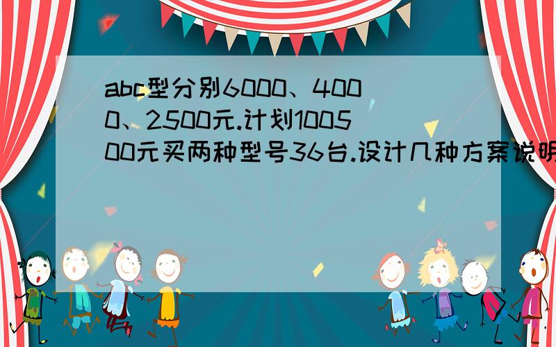 abc型分别6000、4000、2500元.计划100500元买两种型号36台.设计几种方案说明理由