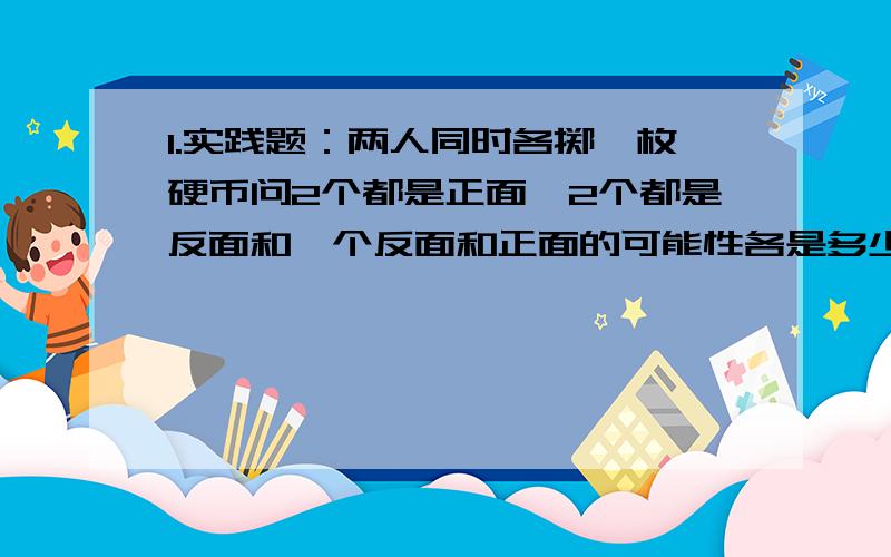 1.实践题：两人同时各掷一枚硬币问2个都是正面,2个都是反面和一个反面和正面的可能性各是多少?2.在三只盒子里,一只装有两个红球,一个装有两个白球,还有一只装有红球和白球各一个.现在