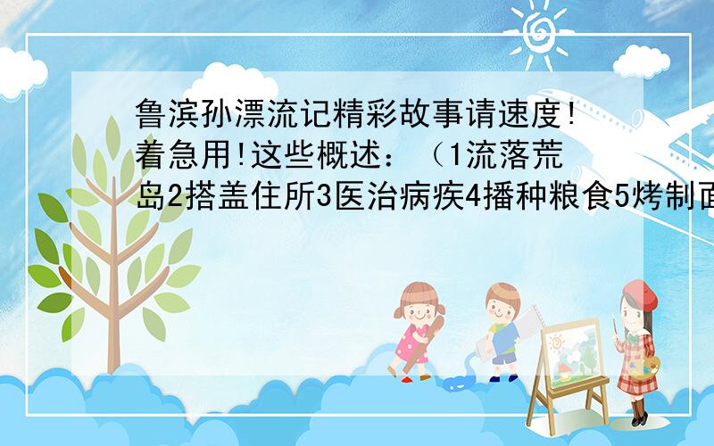 鲁滨孙漂流记精彩故事请速度!着急用!这些概述：（1流落荒岛2搭盖住所3医治病疾4播种粮食5烤制面包6制作陶器7驯养野羊8造独木舟9救星期五10救星期五的父亲11夺船）只要5处即可,每处100字