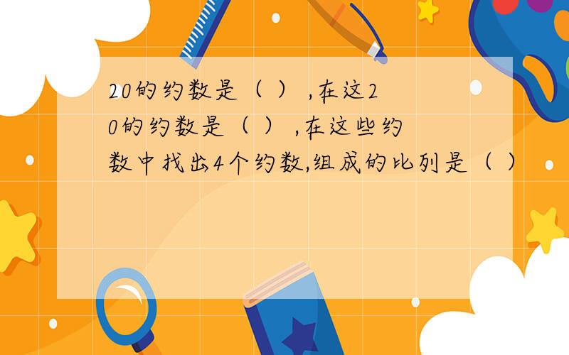 20的约数是（ ） ,在这20的约数是（ ） ,在这些约数中找出4个约数,组成的比列是（ ）