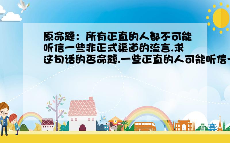 原命题：所有正直的人都不可能听信一些非正式渠道的流言.求这句话的否命题.一些正直的人可能听信一些非正式渠道的流言。为虾米不是 ：一些正直的人可能听信所有非正式渠道的流言。