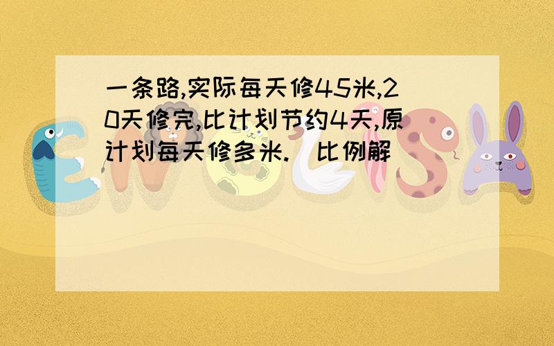 一条路,实际每天修45米,20天修完,比计划节约4天,原计划每天修多米.(比例解)