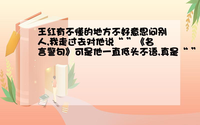 王红有不懂的地方不好意思问别人,我走过去对他说“ ”《名言警句》可是他一直低头不语,真是“ ”歇后语