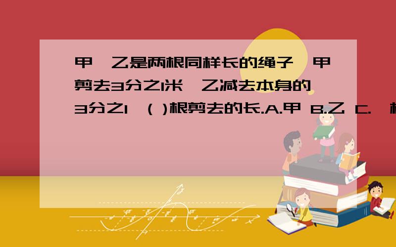 甲、乙是两根同样长的绳子,甲剪去3分之1米,乙减去本身的3分之1,( )根剪去的长.A.甲 B.乙 C.一样长 D.无法确定为什么么呢