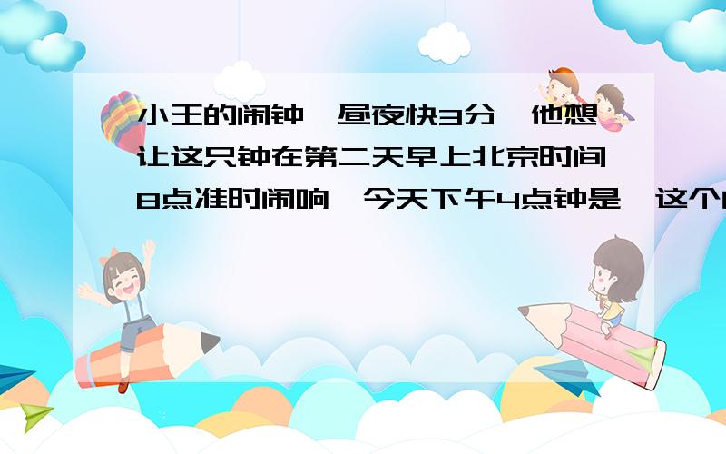 小王的闹钟一昼夜快3分,他想让这只钟在第二天早上北京时间8点准时闹响,今天下午4点钟是,这个闹钟应该往慢拨多少分?现在就要!