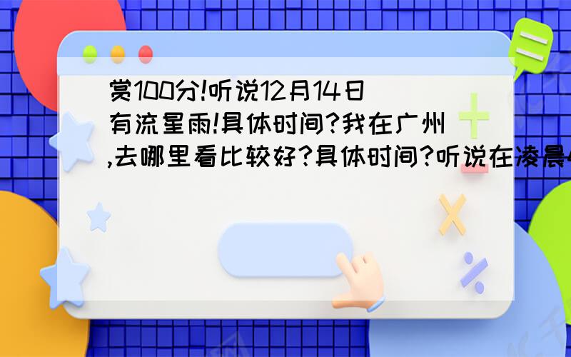 赏100分!听说12月14日有流星雨!具体时间?我在广州,去哪里看比较好?具体时间?听说在凌晨4点.在广州哪里看比较好?哪里应该看得到?最好不要是郊外,哈哈.我有什么理由让我妈放我去看呢?