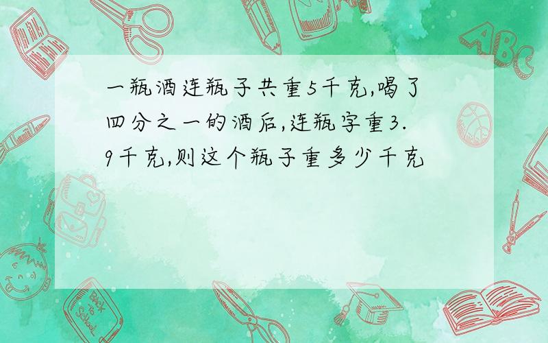 一瓶酒连瓶子共重5千克,喝了四分之一的酒后,连瓶字重3.9千克,则这个瓶子重多少千克