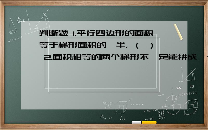 判断题 1.平行四边形的面积等于梯形面积的一半. （ ） 2.面积相等的两个梯形不一定能拼成一个平行四边形3.梯形的上底扩大2倍,高不变,面积也扩大2倍.（  ）填空350平方厘米=（  ）dm         23