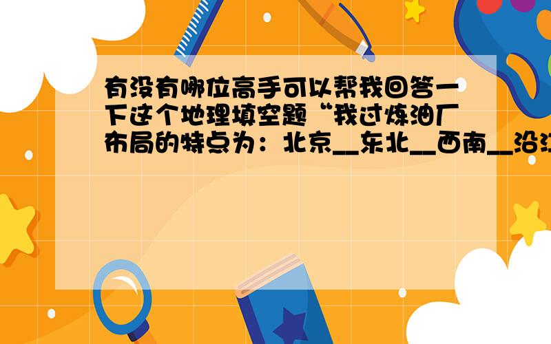 有没有哪位高手可以帮我回答一下这个地理填空题“我过炼油厂布局的特点为：北京__东北__西南__沿江__”事关成绩 请务必认真回答