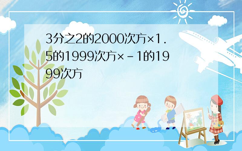 3分之2的2000次方×1.5的1999次方×-1的1999次方