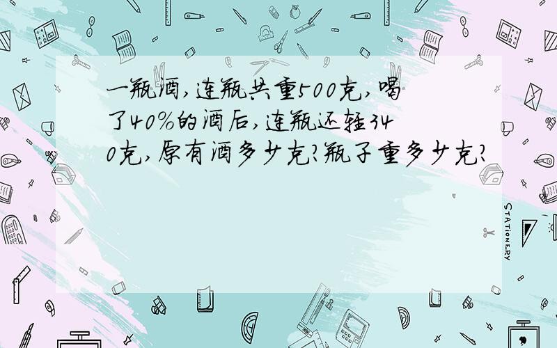 一瓶酒,连瓶共重500克,喝了40％的酒后,连瓶还轻340克,原有酒多少克?瓶子重多少克?