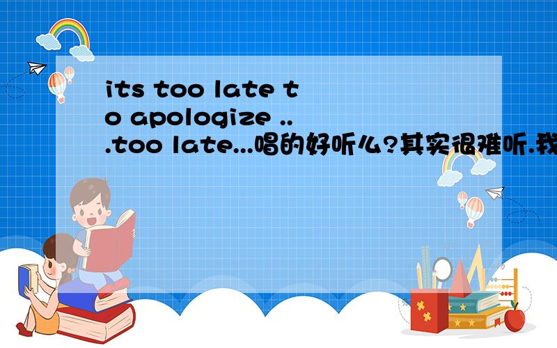 its too late to apologize ...too late...唱的好听么?其实很难听.我说我.