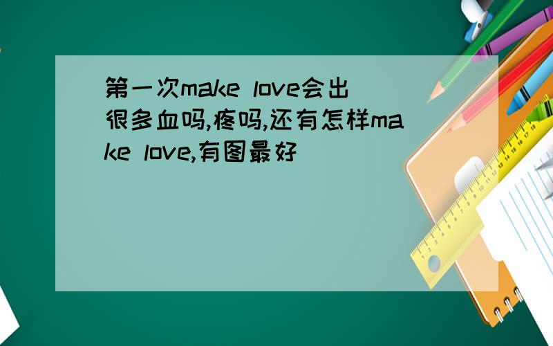 第一次make love会出很多血吗,疼吗,还有怎样make love,有图最好