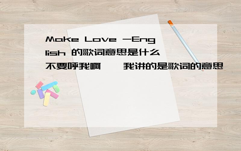 Make Love -English 的歌词意思是什么^不要呼我啊……我讲的是歌词的意思……那是歌名……我也没有歌词!我要的是歌词的大意还有歌词!