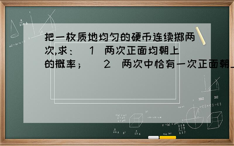 把一枚质地均匀的硬币连续掷两次,求：（1）两次正面均朝上的概率； （2）两次中恰有一次正面朝上的把一枚质地均匀的硬币连续掷两次,求：（1）两次正面均朝上的概率；（2）两次中恰有