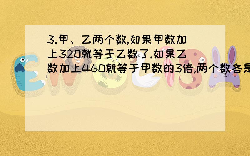 3.甲、乙两个数,如果甲数加上320就等于乙数了.如果乙数加上460就等于甲数的3倍,两个数各是多少?