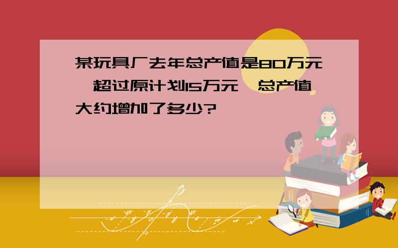 某玩具厂去年总产值是80万元,超过原计划15万元,总产值大约增加了多少?