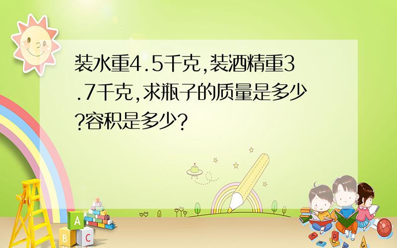 装水重4.5千克,装酒精重3.7千克,求瓶子的质量是多少?容积是多少?